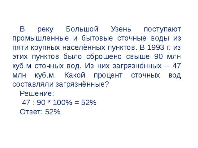 В реку Большой Узень поступают промышленные и бытовые сточные воды из пяти крупных населённых пунктов. В 1993 г. из этих пунктов было сброшено свыше 90 млн куб.м сточных вод. Из них загрязнённых – 47 млн куб.м. Какой процент сточных вод составляли загрязнённые? Решение:  47 : 90 * 100% = 52% Ответ: 52% 