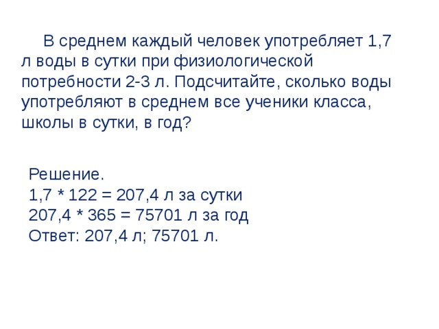 В среднем каждый человек употребляет 1,7 л воды в сутки при физиологической потребности 2-3 л. Подсчитайте, сколько воды употребляют в среднем все ученики класса, школы в сутки, в год? Решение. 1,7 * 122 = 207,4 л за сутки 207,4 * 365 = 75701 л за год Ответ: 207,4 л; 75701 л. 
