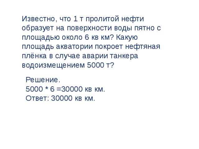 Известно, что 1 т пролитой нефти образует на поверхности воды пятно с площадью около 6 кв км? Какую площадь акватории покроет нефтяная плёнка в случае аварии танкера водоизмещением 5000 т? Решение. 5000 * 6 =30000 кв км. Ответ: 30000 кв км. 