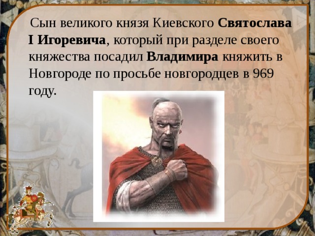  Сын великого князя Киевского  Святослава I Игоревича , который при разделе своего княжества посадил  Владимира  княжить в Новгороде по просьбе новгородцев в 969 году. 