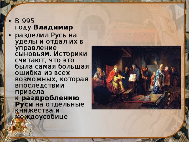 В 995 году  Владимир   разделил Русь на уделы и отдал их в управление сыновьям. Историки считают, что это была самая большая ошибка из всех возможных, которая впоследствии привела к  раздроблению Руси  на отдельные княжества и междоусобице 