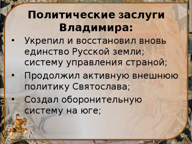 Политические з аслуги Владимира: Укрепил и восстановил вновь единство Русской земли; систему управления страной; Продолжил активную  внешнюю политику Святослава; Создал оборонительную систему на юге; 