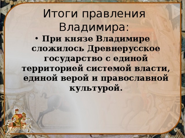 Итоги правления Владимира: При князе Владимире сложилось Древнерусское государство с единой территорией системой власти, единой верой и православной культурой. 
