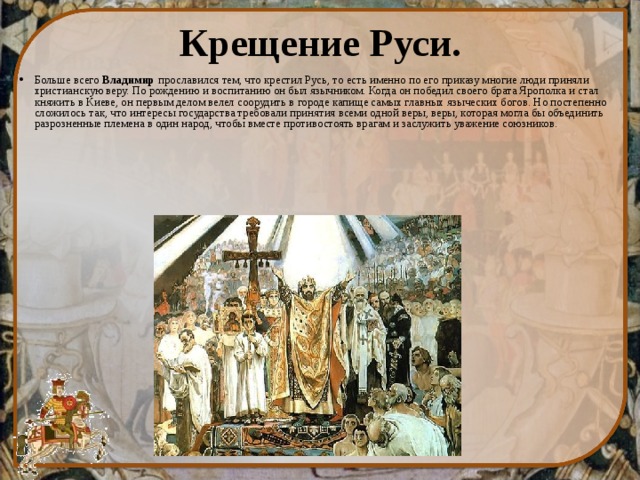 Крещение Руси. Больше всего  Владимир  прославился тем, что крестил Русь, то есть именно по его приказу многие люди приняли христианскую веру. По рождению и воспитанию он был язычником. Когда он победил своего брата Ярополка и стал княжить в Киеве, он первым делом велел соорудить в городе капище самых главных языческих богов. Но постепенно сложилось так, что интересы государства требовали принятия всеми одной веры, веры, которая могла бы объединить разрозненные племена в один народ, чтобы вместе противостоять врагам и заслужить уважение союзников. 