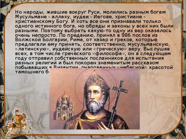 Но народы, жившие вокруг Руси, молились разным богам Мусульмане - аллаху, иудеи - Иегове, христиане - христианскому Богу. И хоть все они признавали только одного истинного бога, но обряды и законы у всех них были разными. Поэтому выбрать какую-то одну из вер оказалось очень непросто. По преданию, принял в 986 послов из Волжской Болгарии, Рима, от хазар и греков, которые предлагали ему принять, соответственно, мусульманскую, «латинскую», иудейскую или «греческую» веру. Выслушав всех, в том числе греческого «философа», он в следующем году отправил собственных посланников для испытания разных религий и был покорен знаменитым рассказом побывавших в Византии, очарованных «небесной» красотой тамошнего богослужения. 