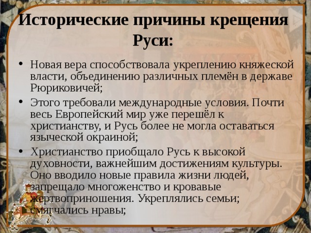 Исторические причины крещения Руси: Новая вера способствовала укреплению княжеской власти, объединению различных племён в державе Рюриковичей; Этого требовали международные условия. Почти весь Европейский мир уже перешёл к христианству, и Русь более не могла оставаться языческой окраиной; Христианство приобщало Русь к высокой духовности, важнейшим достижениям культуры. Оно вводило новые правила жизни людей, запрещало многоженство и кровавые жертвоприношения. Укреплялись семьи; смягчались нравы;  