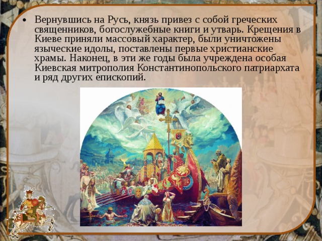 Вернувшись на Русь, князь привез с собой греческих священников, богослужебные книги и утварь. Крещения в Киеве приняли массовый характер, были уничтожены языческие идолы, поставлены первые христианские храмы. Наконец, в эти же годы была учреждена особая Киевская митрополия Константинопольского патриархата и ряд других епископий. 
