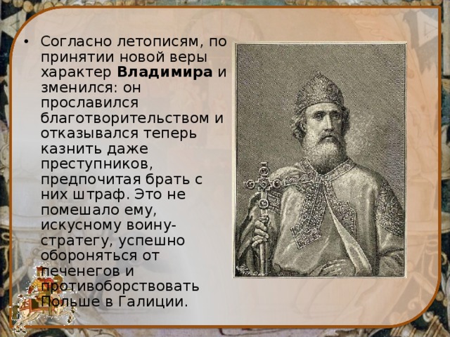 Согласно летописям, по принятии новой веры характер  Владимира  изменился: он прославился благотворительством и отказывался теперь казнить даже преступников, предпочитая брать с них штраф. Это не помешало ему, искусному воину-стратегу, успешно обороняться от печенегов и противоборствовать Польше в Галиции. 