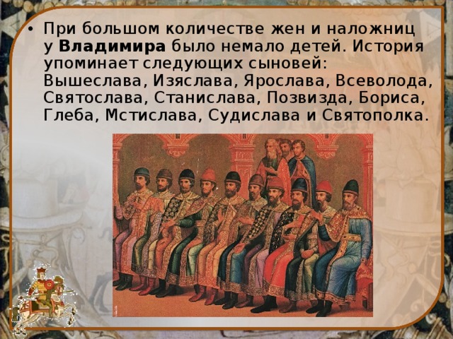 При большом количестве жен и наложниц у  Владимира  было немало детей. История упоминает следующих сыновей: Вышеслава, Изяслава, Ярослава, Всеволода, Святослава, Станислава, Позвизда, Бориса, Глеба, Мстислава, Судислава и Святополка. 