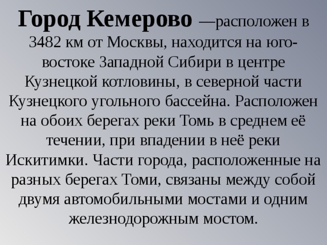Город Кемерово —расположен в 3482 км от Москвы, находится на юго-востоке Западной Сибири в центре Кузнецкой котловины, в северной части Кузнецкого угольного бассейна. Расположен на обоих берегах реки Томь в среднем её течении, при впадении в неё реки Искитимки. Части города, расположенные на разных берегах Томи, связаны между собой двумя автомобильными мостами и одним железнодорожным мостом. 