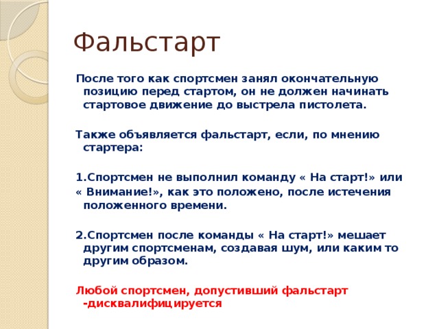 Фальстарт После того как спортсмен занял окончательную позицию перед стартом, он не должен начинать стартовое движение до выстрела пистолета.  Также объявляется фальстарт, если, по мнению стартера:  1.Спортсмен не выполнил команду « На старт!» или « Внимание!», как это положено, после истечения положенного времени.  2.Спортсмен после команды « На старт!» мешает другим спортсменам, создавая шум, или каким то другим образом.  Любой спортсмен, допустивший фальстарт -дисквалифицируется 