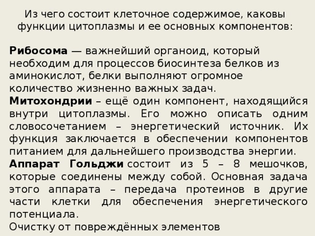 Из чего состоит клеточное содержимое, каковы функции цитоплазмы и ее основных компонентов: Рибосома  — важнейший органоид, который необходим для процессов биосинтеза белков из аминокислот, белки выполняют огромное количество жизненно важных задач. Митохондрии  – ещё один компонент, находящийся внутри цитоплазмы. Его можно описать одним словосочетанием – энергетический источник. Их функция заключается в обеспечении компонентов питанием для дальнейшего производства энергии. Аппарат Гольджи  состоит из 5 – 8 мешочков, которые соединены между собой. Основная задача этого аппарата – передача протеинов в другие части клетки для обеспечения энергетического потенциала. Очистку от повреждённых элементов производят  лизосомы . Транспортировкой занимается  эндоплазматическая сеть,  по которой белки перемещают молекулы полезных веществ. Центриоли  отвечают за воспроизводство. 