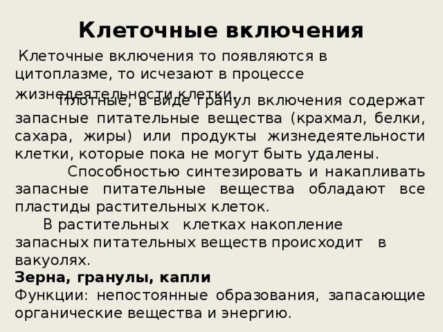 Клеточные включения  Клеточные включения то появляются в цитоплазме, то исчезают в процессе жизнедеятельности клетки .  Плотные, в виде гранул включения содержат запасные питательные вещества (крахмал, белки, сахара, жиры) или продукты жизнедеятельности клетки, которые пока не могут быть удалены.  Способностью синтезировать и накапливать запасные питательные вещества обладают все пластиды растительных клеток.  В растительных клетках накопление запасных питательных веществ происходит в вакуолях.  Зерна, гранулы, капли   Функции: непостоянные образования, запасающие органические вещества и энергию. 