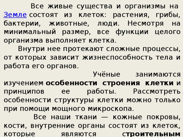  Все живые существа и организмы на  Земле  состоят из клеток: растения, грибы, бактерии, животные, люди. Несмотря на минимальный размер, все функции целого организма выполняет клетка.  Внутри нее протекают сложные процессы, от которых зависит жизнеспособность тела и работа его органов.  Учёные занимаются изучением  особенности строения клетки  и принципов ее работы. Рассмотреть особенности структуры клетки можно только при помощи мощного микроскопа.  Все наши ткани — кожные покровы, кости, внутренние органы состоят из клеток, которые являются с троительным материалом , бывают разных форм и размеров, каждая разновидность выполняет определённую функцию, но основные особенности их строения сходны. 