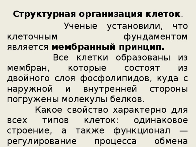 Структурная организация клеток .  Ученые установили, что клеточным фундаментом является  мембранный принцип.  Все клетки образованы из мембран, которые состоят из двойного слоя фосфолипидов, куда с наружной и внутренней стороны погружены молекулы белков.  Какое свойство характерно для всех типов клеток: одинаковое строение, а также функционал — регулирование процесса обмена веществ, использование собственного генетического материала (наличие  ДНК  и РНК ), получение и расход энергии . 