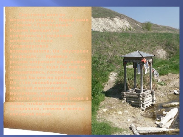  Спустимся вниз по меловому склону. Перед нами – родник «Прохладный»  Родник выходит на поверхность у подножия мелового склона Среднерусской возвышенности. Он обустроен и освящён. .  Криница - родник встречает и провожает односельчан, куда бы они ни отправлялись, гостей села, откуда бы они ни прибывали. Он стал своеобразной визитной карточкой села, местечком, к которому хочется возвращаться снова и снова, чтобы насладиться прозрачной, свежей и всегда холодной водой.   