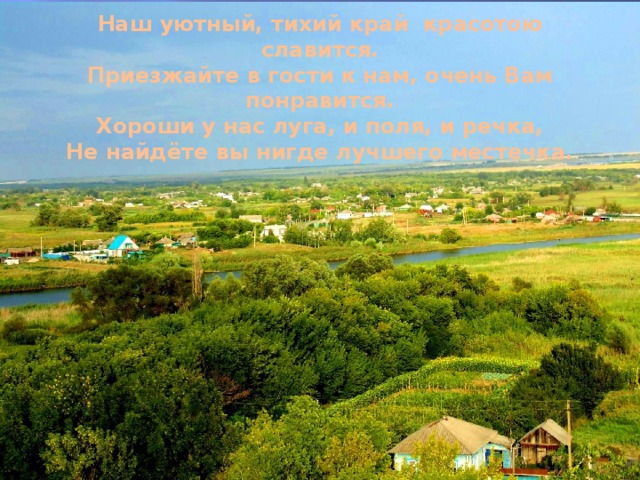 Наш уютный, тихий край красотою славится.  Приезжайте в гости к нам, очень Вам понравится.  Хороши у нас луга, и поля, и речка,  Не найдёте вы нигде лучшего местечка.   