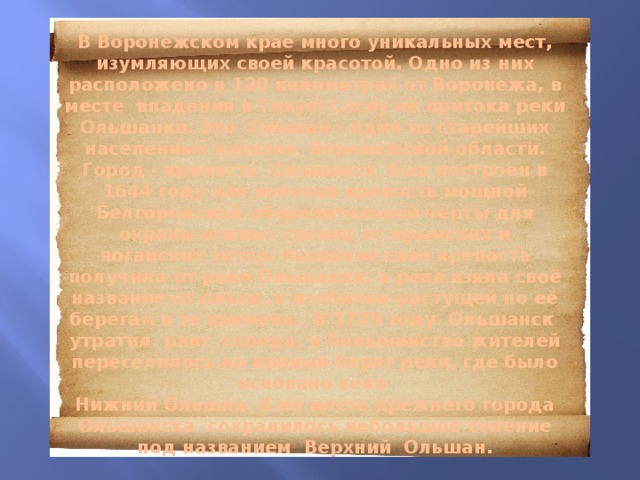   В Воронежском крае много уникальных мест, изумляющих своей красотой. Одно из них расположено в 120 километрах от Воронежа, в месте впадения в Тихую Сосну её притока реки Ольшанки. Это  Ольшан - один из старейших населённых пунктов  Воронежской области. Город - крепость Ольшанск был построен в 1644 году как военная крепость мощной Белгородской оборонительной черты для охраны южных границ от крымских и ногайских татар. Название своё крепость получила от реки Ольшанки, а река взяла своё название от ольхи, в изобилии растущей по её берегам в те времена. В 1779 году Ольшанск утратил ранг города, и большинство жителей переселилось на правый берег реки, где было основано село  Нижний Ольшан. А на месте прежнего города Ольшанска сохранилось небольшое селение под названием Верхний Ольшан.   