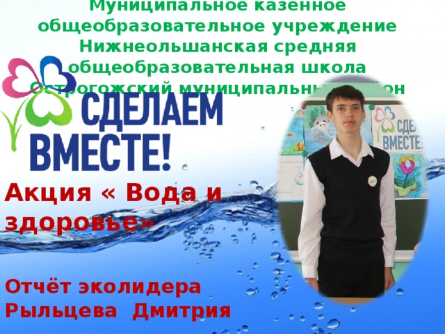  Муниципальное казённое общеобразовательное учреждение Нижнеольшанская средняя общеобразовательная школа Острогожский муниципальный район   Акция « Вода и здоровье» Отчёт эколидера Рыльцева Дмитрия 