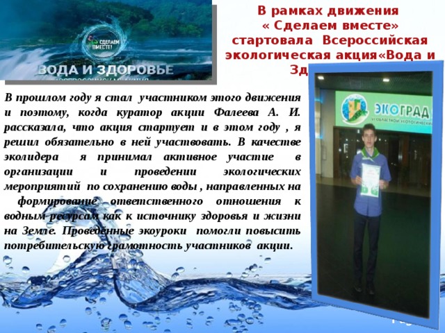 В рамках движения « Сделаем вместе» стартовала Всероссийская экологическая акция«Вода и Здоровье» В прошлом году я стал участником этого движения и поэтому, когда куратор акции Фалеева А. И. рассказала, что акция стартует и в этом году , я решил обязательно в ней участвовать. В качестве эколидера я принимал активное участие в организации и проведении экологических мероприятий по сохранению воды , направленных на формирование ответственного отношения к водным ресурсам как к источнику здоровья и жизни на Земле. Проведённые экоуроки помогли повысить потребительскую грамотность участников акции. 