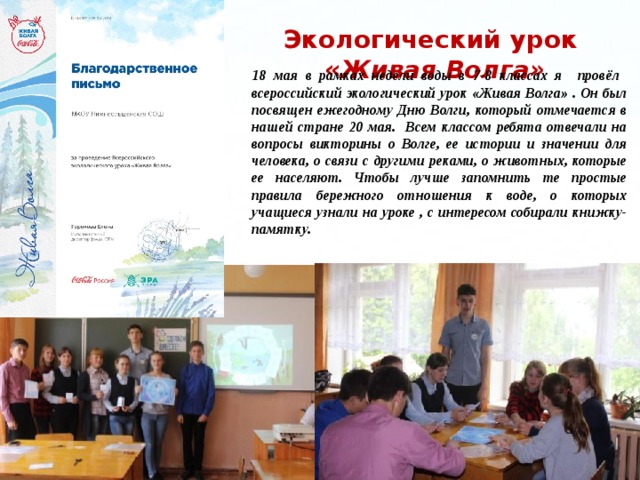 Экологический урок « Живая Волга»  18 мая в рамках недели воды в 7-8 классах я провёл всероссийский экологический урок «Живая Волга» . Он был посвящен ежегодному Дню Волги, который отмечается в нашей стране 20 мая. Всем классом ребята отвечали на вопросы викторины о Волге, ее истории и значении для человека, о связи с другими реками, о животных, которые ее населяют. Чтобы лучше запомнить те простые правила бережного отношения к воде, о которых учащиеся узнали на уроке , с интересом собирали книжку-памятку.   