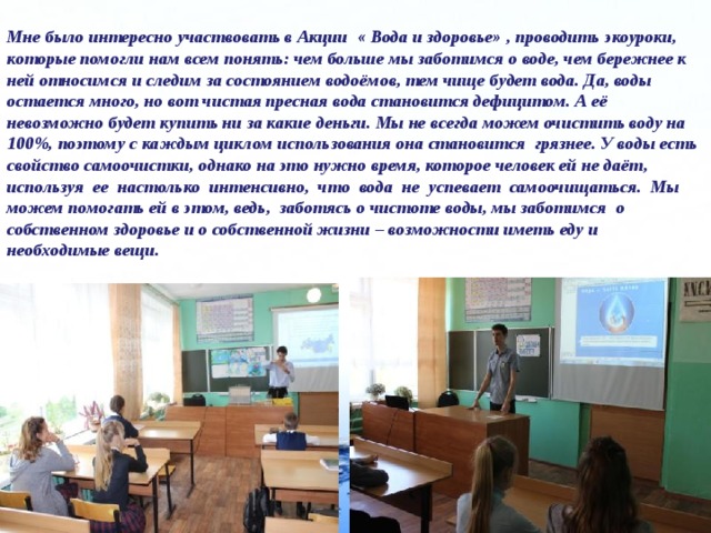  Мне было интересно участвовать в Акции « Вода и здоровье» , проводить экоуроки, которые помогли нам всем понять: чем больше мы заботимся о воде, чем бережнее к ней относимся и следим за состоянием водоёмов, тем чище будет вода. Да, воды остается много, но вот чистая пресная вода становится дефицитом. А её невозможно будет купить ни за какие деньги. Мы не всегда можем очистить воду на 100%, поэтому с каждым циклом использования она становится грязнее. У воды есть свойство самоочистки, однако на это нужно время, которое человек ей не даёт, используя ее настолько интенсивно, что вода не успевает самоочищаться. Мы можем помогать ей в этом, ведь, заботясь о чистоте воды, мы заботимся о собственном здоровье и о собственной жизни – возможности иметь еду и необходимые вещи. 