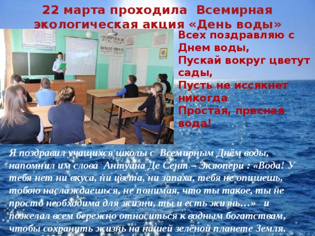 22 марта проходила Всемирная экологическая акция «День воды» Всех поздравляю с Днем воды,  Пускай вокруг цветут сады,  Пусть не иссякнет никогда  Простая, пресная вода!  Я поздравил учащихся школы с Всемирным Днём воды, напомнил им слова Антуана Де Сент – Экзюпери : «Вода! У тебя нет ни вкуса, ни цвета, ни запаха, тебя не опишешь, тобою наслаждаешься, не понимая, что ты такое, ты не просто необходима для жизни, ты и есть жизнь…» и пожелал всем бережно относиться к водным богатствам, чтобы сохранить жизнь на нашей зелёной планете Земля. 