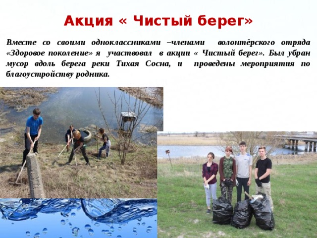 Акция « Чистый берег» Вместе со своими одноклассниками –членами волонтёрского отряда «Здоровое поколение» я участвовал в акции « Чистый берег». Был убран мусор вдоль берега реки Тихая Сосна, и проведены мероприятия по благоустройству родника.   