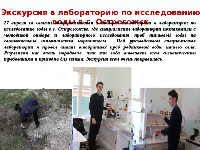 Экскурсия в лабораторию по исследованию воды в г. Острогожск 27 апреля со своими одноклассниками я побывал на экскурсии в лаборатории по исследованию воды в г. Острогожске, где специалисты лаборатории познакомили с методикой отбора и лабораторного исследования проб питьевой воды на соответствие гигиеническим нормативам. Под руководством специалистов лаборатории я провёл анализ отобранных проб родниковой воды нашего села. Результат нас очень порадовал, так как вода отвечает всем гигиеническим требованиям и пригодна для питья. Экскурсия всем очень понравилась.   
