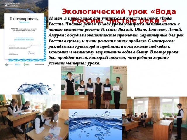 Экологический урок «Вода России. Чистые реки »  11 мая я провёл урок для учащихся 8 класса на тему «Вода России. Чистые реки » В ходе урока учащиеся познакомились с пятью великими реками России: Волгой, Обью, Енисеем, Леной, Амуром; обсудили экологические проблемы, характерные для рек России в целом, и пути решения этих проблем. С интересом разгадывали кроссворд и предлагали возможные подходы к экономии и меньшему загрязнению воды в быту. В конце урока был пройден тест, который показал, что ребята хорошо усвоили материал урока.   