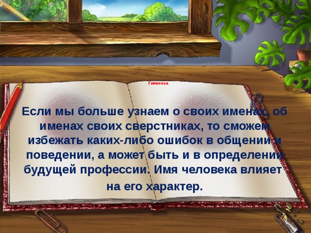   Гипотеза Если мы больше узнаем о своих именах, об именах своих сверстниках, то сможем избежать каких-либо ошибок в общении и поведении, а может быть и в определении будущей профессии. Имя человека влияет на его характер. 