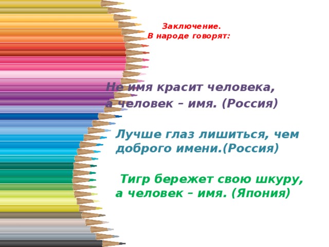   Заключение.  В народе говорят:   Не имя красит человека, а человек – имя. (Россия)  Лучше глаз лишиться, чем доброго имени.(Россия)   Тигр бережет свою шкуру, а человек – имя. (Япония)   