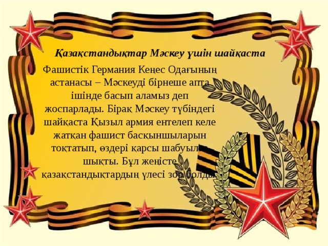 Қазақстандықтар Мәскеу үшін шайқаста Фашистік Германия Кеңес Одағының астанасы – Мәскеуді бірнеше апта ішінде басып аламыз деп жоспарлады. Бірақ Мәскеу түбіндегі шайқаста Қызыл армия ентелеп келе жатқан фашист басқыншыларын тоқтатып, өздері қарсы шабуылға шықты. Бұл жеңісте қазақстандықтардың үлесі зор болды. 