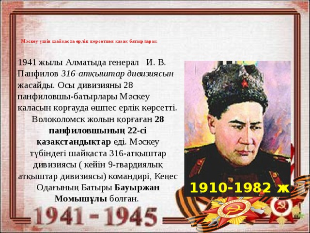 1941 жылы Алматыда генерал И. В. Панфилов 316-атқыштар дивизиясын жасайды. Осы дивизияны 28 панфиловшы-батырлары Мәскеу қаласын қорғауда өшпес ерлік көрсетті. Волоколомск жолын қорғаған 28 панфиловшының 22-сі қазақстандықтар еді. Мәскеу түбіндегі шайқаста 316-атқыштар дивизиясы ( кейін 9-гвардиялық атқыштар дивизиясы) командирі, Кеңес Одағының Батыры Бауыржан Момышұлы болған. Мәскеу үшін шайқаста ерлік көрсеткен қазақ батырлары:   1910-1982 ж 
