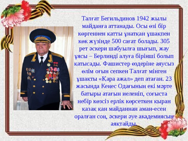 Талғат Бегильдинов 1942 жылы майданға аттанады. Осы өзі бір көргеннен қатты ұнатқан ұшақпен көк жүзінде 500 сағат болады. 305 рет әскери шабуылға шығып, жау ұясы – Берлинді алуға бірінші болып қатысады. Фашистер өздеріне аяусыз өлім оғын сепкен Талғат мінген ұшақты «Қара ажал» деп атаған. 23 жасында Кеңес Одағының екі мәрте батыры атағын иеленіп, соғыста небір көзсіз ерлік көрсеткен қыран қазақ қан майданнан аман-есен оралған соң, әскери әуе академиясын аяқтайды. 