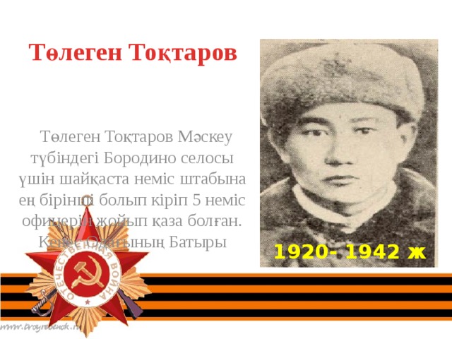 Төлеген Тоқтаров  Төлеген Тоқтаров Мәскеу түбіндегі Бородино селосы үшін шайқаста неміс штабына ең бірінші болып кіріп 5 неміс офицерін жойып қаза болған. Кеңес Одағының Батыры 1920- 1942 ж 