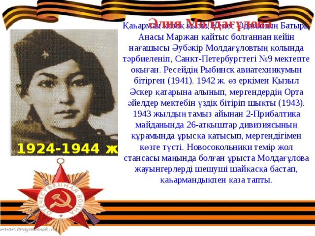 Әлия Молдағұлова Қаһарман қазақ қызы, Кеңес Одағының Батыры Анасы Маржан қайтыс болғаннан кейін нағашысы Әубәкір Молдағұловтың қолында тәрбиеленіп, Санкт-Петербургтегі №9 мектепте оқыған. Ресейдің Рыбинск авиатехникумын бітірген (1941). 1942 ж. өз еркімен Қызыл Әскер қатарына алынып, мергендердің Орта әйелдер мектебін үздік бітіріп шықты (1943). 1943 жылдың тамыз айынан 2-Прибалтика майданында 26-атқыштар дивизиясының құрамында ұрысқа қатысып, мергендігімен көзге түсті. Новосокольники темір жол стансасы маңында болған ұрыста Молдағұлова жауынгерлерді шешуші шайқасқа бастап, қаһармандықпен қаза тапты. 1924-1944 ж 