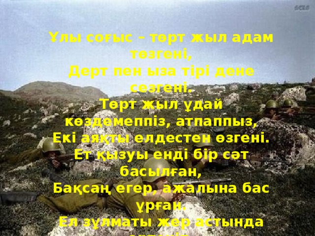 Ұлы соғыс – төрт жыл адам төзгені,  Дерт пен ыза тірі дене сезгені.  Төрт жыл ұдай көздемеппіз, атпаппыз,  Екі аяқты елдестен өзгені.  Ет қызуы енді бір сәт басылған,  Бақсаң егер, ажалына бас ұрған.  Ел зұлматы жер астында өртеніп,  Күн көзімен күн сүйегін жасырған.  - Жеңіс! Жеңіс!  Бір сыбаға баршылық!  Қуаныңдар қалды жуық қарлы алып!  Осылайша отты салют берген-ді,  Біздің елден жаңа тарих жыр салып. 