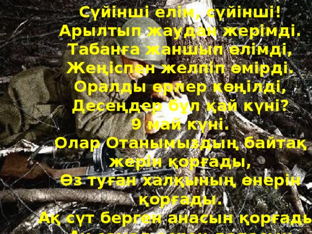Сүйінші елім, сүйінші!  Арылтып жаудан жерімді.  Табанға жаншып өлімді,  Жеңіспен желпіп өмірді.  Оралды ерлер көңілді,  Десеңдер бұл қай күні?  9 май күні.  Олар Отанымыздың байтақ жерін қорғады,  Өз туған халқының өнерін қорғады.  Ақ сүт берген анасын қорғады,  Ақ самал ескен даласын қорғады.  Пәк жүзді баласын қорғады.    