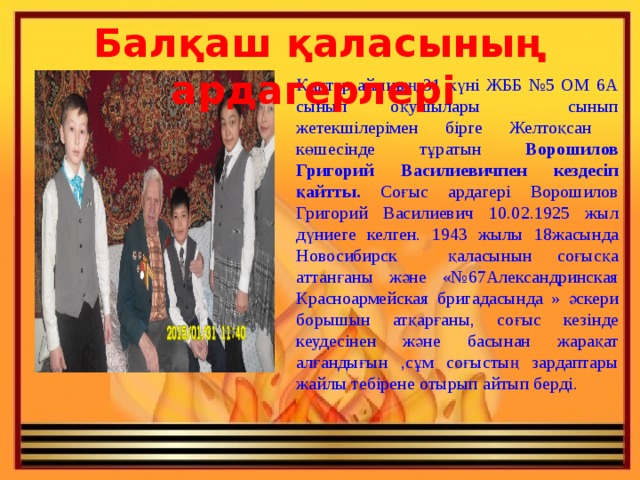 Балқаш қаласының ардагерлері Қаңтар айының 31 күні ЖББ №5 ОМ 6А сынып оқушылары сынып жетекшілерімен бірге Желтоқсан көшесінде тұратын Ворошилов Григорий Василиевичпен кездесіп қайтты. Соғыс ардагері Ворошилов Григорий Василиевич 10.02.1925 жыл дүниеге келген. 1943 жылы 18жасында Новосибирск қаласынын соғысқа аттанғаны және «№67Александринская Красноармейская бригадасында » әскери борышын атқарғаны, соғыс кезінде кеудесінен және басынан жарақат алғандығын ,сұм соғыстың зардаптары жайлы тебірене отырып айтып берді. 