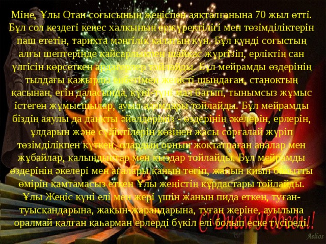 Міне, Ұлы Отан соғысының жеңіспен аяқталғанына 70 жыл өтті. Бұл сол кездегі кеңес халқының ержүректілігі мен төзімділіктерін паш ететін, тарихта мәңгілік қалатын күн. Бұл күнді соғыстың алғы шептерінде қайсарлықпен шайқас жүргізіп, ерліктің сан үлгісін көрсеткен ардагерлер тойлайды. Бұл мейрамды өздерінің тылдағы қажырлы еңбегімен жеңісті шыңдаған, станоктың қасынан, егін даласында, күні-түні мал бағып, тынымсыз жұмыс істеген жұмысшылар, ауыл адамдары тойлайды. Бұл мейрамды біздің аяулы да даңқты әйелдеріміз - өздерінің әкелерін, ерлерін, ұлдарын және сүйіктілерін көзінен жасы сорғалай жүріп төзімділікпен күткен, олардың орнын жоқтатпаған аналар мен жұбайлар, қалыңдықтар мен қыздар тойлайды. Бұл мейрамды өздерінің әкелері мен ағалары қанын төгіп, жанын қиып бақытты өмірін қамтамасыз еткен Ұлы жеңістің құрдастары тойлайды. Ұлы Жеңіс күні елі мен жері үшін жанын пида еткен, туған-туысқандарына, жақын-жарандарына, туған жеріне, ауылына оралмай қалған қаһарман ерлерді бүкіл елі болып еске түсіреді. 