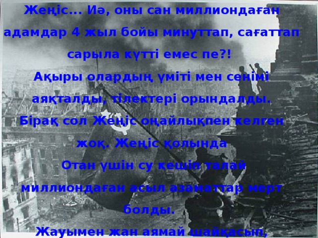 Жеңіс... Иә, оны сан миллиондаған адамдар 4 жыл бойы минуттап, сағаттап сарыла күтті емес пе?! Ақыры олардың үміті мен сенімі аяқталды, тілектері орындалды.  Бірақ сол Жеңіс оңайлықпен келген жоқ. Жеңіс қолында  Отан үшін су кешіп талай миллиондаған асыл азаматтар мерт болды. Жауымен жан аямай шайқасып, ерліктің ерен үлгілерін көрсетті, бірақ ешкімнің сағы сынбады. Олардың бойындағы отаншылдық сезім, қолына қару алып, сапқа тұрған көптеген ұлт өкілдерінің тізе қосқан бірлігі мен ерлігі Жеңіс сағатын жақындата түсті. Осы қан майданда қасық қаны қалғанша соғысып, ерлік істері мен Отан үшін күрескенбатырларымызға бас иеміз! 