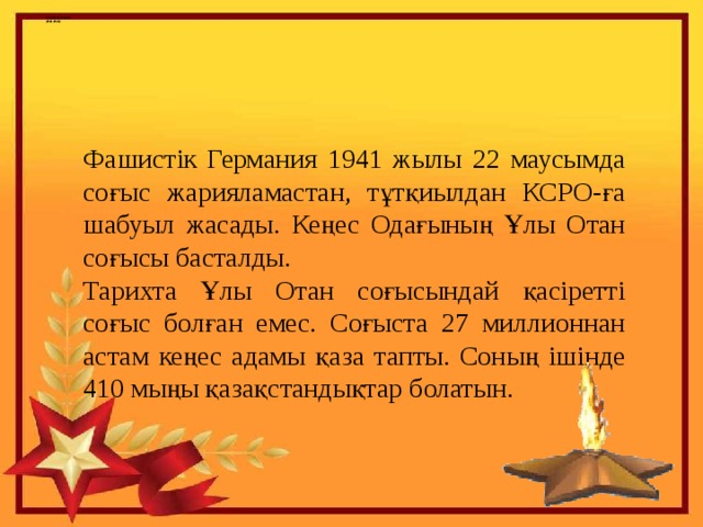    Ұлы Отан соғысы  (1941-1945) Фашистік Германия 1941 жылы 22 маусымда соғыс жарияламастан, тұтқиылдан КСРО-ға шабуыл жасады. Кеңес Одағының Ұлы Отан соғысы басталды. Тарихта Ұлы Отан соғысындай қасіретті соғыс болған емес. Соғыста 27 миллионнан астам кеңес адамы қаза тапты. Соның ішінде 410 мыңы қазақстандықтар болатын. 