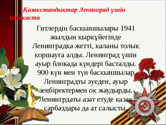  Қазақстандықтар Ленинград үшін шайқаста Гитлердің басқыншылары 1941 жылдың қырқұйегінде Ленинградқа жетті, қаланы толық қоршауға алды. Ленинград үшін ауыр блокада күндері басталды. 900 күн мен түн басқыншылар Ленинградты әуеден, ауыр зеңбіректермен оқ жаудырды. Ленингрдаты азат етуде қазақ сарбаздары да ат салысты. 