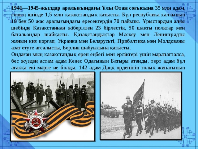 1941—1945-жылдар аралығындағы Ұлы Отан соғысына 35 млн адам, соның ішінде 1,5 млн қазақстандық қатысты. Бұл республика халқының 18 бен 50 жас аралығындағы ересектердің 70 пайызы. Ұрыстардың алғы шебінде Қазақстаннан жіберілген 23 бірлестік, 50 шақты полктар мен батальондар шайқасты. Қазақстандықтар Мәскеу мен Ленинградты жанын қия қорғап, Украина мен Беларусьті, Прибалтика мен Молдованы азат етуге атсалысты, Берлин шабуылына қатысты. Ондаған мың қазақстандық ерен еңбегі мен ерліктері үшін марапатталса, бес жүзден астам адам Кеңес Одағының Батыры атанды, төрт адам бұл атаққа екі мәрте ие болды, 142 адам Даңқ орденінің толық жинағының иегері атанды. 