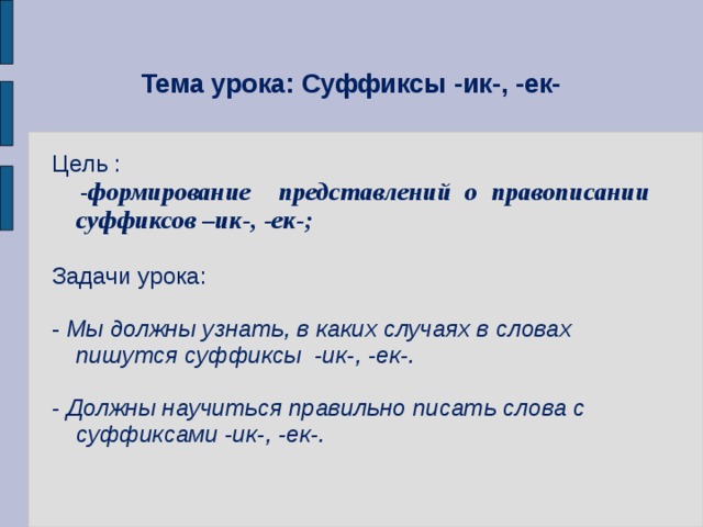 Тема урока: Суффиксы -ик-, -ек- Цель :  - формирование представлений о правописании суффиксов –ик-, -ек-; Задачи урока: -  Мы должны узнать, в каких случаях в словах пишутся суффиксы -ик-, -ек-. - Должны научиться правильно писать слова с суффиксами -ик-, -ек-.   