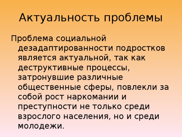 Актуальность проблемы Проблема социальной дезадаптированности подростков является актуальной, так как деструктивные процессы, затронувшие различные общественные сферы, повлекли за собой рост наркомании и преступности не только среди взрослого населения, но и среди молодежи. 