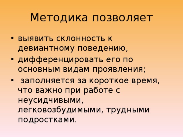 Методика позволяет выявить склонность к девиантному поведению, дифференцировать его по основным видам проявления;  заполняется за короткое время, что важно при работе с неусидчивыми, легковозбудимыми, трудными подростками. 
