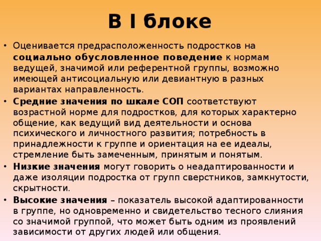 В I блоке Оценивается предрасположенность подростков на социально обусловленное поведение к нормам ведущей, значимой или референтной группы, возможно имеющей антисоциальную или девиантную в разных вариантах направленность. Средние значения по шкале СОП соответствуют возрастной норме для подростков, для которых характерно общение, как ведущий вид деятельности и основа психического и личностного развития; потребность в принадлежности к группе и ориентация на ее идеалы, стремление быть замеченным, принятым и понятым. Низкие значения могут говорить о неадаптированности и даже изоляции подростка от групп сверстников, замкнутости, скрытности. Высокие значения – показатель высокой адаптированности в группе, но одновременно и свидетельство тесного слияния со значимой группой, что может быть одним из проявлений зависимости от других людей или общения. 