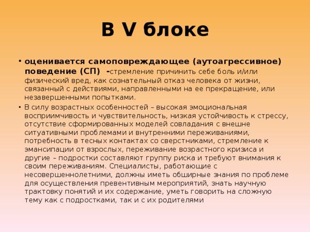 В V блоке оценивается самоповреждающее (аутоагрессивное) поведение (СП) - стремление причинить себе боль и/или физический вред, как сознательный отказ человека от жизни, связанный с действиями, направленными на ее прекращение, или незавершенными попытками. В силу возрастных особенностей – высокая эмоциональная восприимчивость и чувствительность, низкая устойчивость к стрессу, отсутствие сформированных моделей совладания с внешне ситуативными проблемами и внутренними переживаниями, потребность в тесных контактах со сверстниками, стремление к эмансипации от взрослых, переживание возрастного кризиса и другие – подростки составляют группу риска и требуют внимания к своим переживаниям. Специалисты, работающие с несовершеннолетними, должны иметь обширные знания по проблеме для осуществления превентивным мероприятий, знать научную трактовку понятий и их содержание, уметь говорить на сложную тему как с подростками, так и с их родителями 